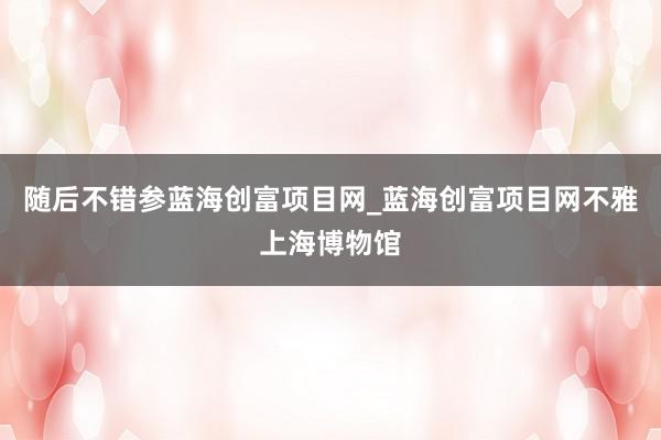 随后不错参蓝海创富项目网_蓝海创富项目网不雅上海博物馆
