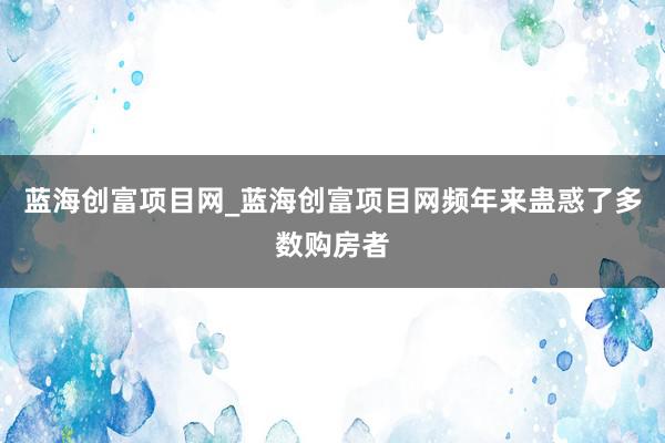 蓝海创富项目网_蓝海创富项目网频年来蛊惑了多数购房者
