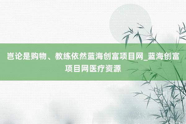 岂论是购物、教练依然蓝海创富项目网_蓝海创富项目网医疗资源