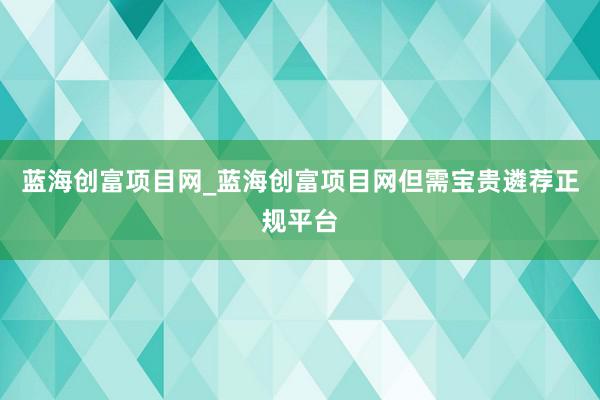 蓝海创富项目网_蓝海创富项目网但需宝贵遴荐正规平台