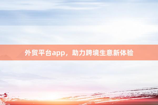 外贸平台app，助力跨境生意新体验